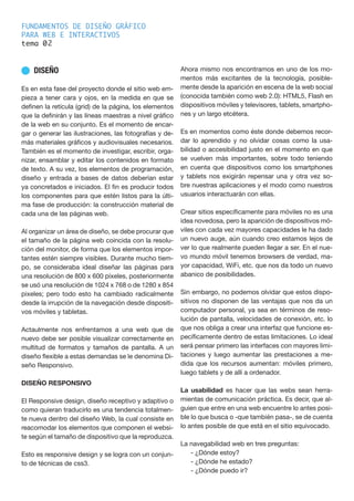 FUNDAMENTOS DE DISEÑO GRÁFICO
PARA WEB E INTERACTIVOS
tema 0
n DISEÑO
Es en esta fase del proyecto donde el sitio web em-
pieza a tener cara y ojos, en la medida en que se
definen la retícula (grid) de la página, los elementos
que la definirán y las líneas maestras a nivel gráfico
de la web en su conjunto. Es el momento de encar-
gar o generar las ilustraciones, las fotografías y de-
más materiales gráficos y audiovisuales necesarios.
También es el momento de investigar, escribir, orga-
nizar, ensamblar y editar los contenidos en formato
de texto. A su vez, los elementos de programación,
diseño y entrada a bases de datos deberían estar
ya concretados e iniciados. El fin es producir todos
los componentes para que estén listos para la últi-
ma fase de producción: la construcción material de
cada una de las páginas web.
Al organizar un área de diseño, se debe procurar que
el tamaño de la página web coincida con la resolu-
ción del monitor, de forma que los elementos impor-
tantes estén siempre visibles. Durante mucho tiem-
po, se consideraba ideal diseñar las páginas para
una resolución de 800 x 600 píxeles, posteriormente
se usó una resolución de 1024 x 768 o de 1280 x 854
pixeles; pero todo esto ha cambiado radicalmente
desde la irrupción de la navegación desde dispositi-
vos móviles y tabletas.
Actaulmente nos enfrentamos a una web que de
nuevo debe ser posible visualizar correctamente en
multitud de formatos y tamaños de pantalla. A un
diseño flexible a estas demandas se le denomina Di-
seño Responsivo.
DISEÑO RESPONSIVO
El Responsive design, diseño receptivo y adaptivo o
como quieran traducirlo es una tendencia totalmen-
te nueva dentro del diseño Web, la cual consiste en
reacomodar los elementos que componen el websi-
te según el tamaño de dispositivo que la reproduzca.
Esto es responsive design y se logra con un conjun-
to de técnicas de css3.
Ahora mismo nos encontramos en uno de los mo-
mentos más excitantes de la tecnología, posible-
mente desde la aparición en escena de la web social
(conocida también como web 2.0): HTML5, Flash en
dispositivos móviles y televisores, tablets, smartpho-
nes y un largo etcétera.
Es en momentos como éste donde debemos recor-
dar lo aprendido y no olvidar cosas como la usa-
bilidad o accesibilidad justo en el momento en que
se vuelven más importantes, sobre todo teniendo
en cuenta que dispositivos como los smartphones
y tablets nos exigirán repensar una y otra vez so-
bre nuestras aplicaciones y el modo como nuestros
usuarios interactuarán con ellas.
Crear sitios específicamente para móviles no es una
idea novedosa, pero la aparición de dispositivos mó-
viles con cada vez mayores capacidades le ha dado
un nuevo auge, aún cuando creo estamos lejos de
ver lo que realmente pueden llegar a ser. En el nue-
vo mundo móvil tenemos browsers de verdad, ma-
yor capacidad, Wi­Fi, etc. que nos da todo un nuevo
abanico de posibilidades.
Sin embargo, no podemos olvidar que estos dispo-
sitivos no disponen de las ventajas que nos da un
computador personal, ya sea en términos de reso-
lución de pantalla, velocidades de conexión, etc. lo
que nos obliga a crear una interfaz que funcione es-
pecíficamente dentro de estas limitaciones. Lo ideal
será pensar primero las interfaces con mayores limi-
taciones y luego aumentar las prestaciones a me-
dida que los recursos aumentan: móviles primero,
luego tablets y de allí a ordenador.
La usabilidad es hacer que las webs sean herra-
mientas de comunicación práctica. Es decir, que al-
guien que entre en una web encuentre lo antes posi-
ble lo que busca o -que también pasa-, se de cuenta
lo antes posible de que está en el sitio equivocado.
La navegabilidad web en tres preguntas:
- ¿Dónde estoy?
- ¿Dónde he estado?
- ¿Dónde puedo ir?
2
 