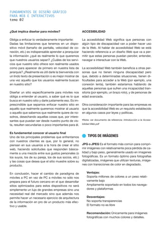 FUNDAMENTOS DE DISEÑO GRÁFICO
PARA WEB E INTERACTIVOS
tema 0
¿Qué implica diseñar para móviles?
Obliga a enfocar lo verdaderamente importante:
Dadas las limitaciones que tenemos en un dispo-
sitivo móvil (tamaño de pantalla, velocidad de co-
nexión, etc.) es indispensable aprender a jerarquizar
la información ¿qué es realmente lo que queremos
que nuestros usuarios sepan? ¿Cuáles de los servi-
cios que nuestro sitio ofrece son realmente usados
como para aparecer de primero en nuestra lista de
jerarquía? ¿Realmente es útil darle la bienvenida con
un lindo texto de presentación o es mejor mostrar de
una vez aquello que los usuarios realmente buscan
en nuestro sitio?
Diseñar un sitio específicamente para móviles nos
obliga a entender al usuario, a saber qué es lo que
busca en nuestro sitio y darle justamente eso. Es im-
prescindible que sepamos enfocar nuestro sitio en
aquello que realmente queremos mostrar al usuario
o aquello que sabemos que realmente quiere de no-
sotros, desechando aquellas cosas que, por intere-
santes que puedan ser desde nuestro punto de vis-
ta, resulten secundarias o poco importantes para él.
Es fundamental conocer al usuario final
Uno de los principales problemas que enfrentamos
con nuestros clientes es que, por lo general, no
piensan en sus usuarios a la hora de crear el sitio
web, haciendo solicitudes que responden básica-
mente a una mezcla entre sus gustos personales (o
los suyos, los de su pareja, los de sus socios, etc.)
y las cosas que desea que el sitio muestre sobre su
producto.
En conclusión, hacer el cambio de paradigma de
móviles a PC en vez de PC a móviles no sólo nos
prepara para el futuro cercano en el que desarrollar
sitios optimizados para estos dispositivos no será
simplemente un lujo de grandes empresas sino una
necesidad real del mercado sino que además nos
permite hacer un necesario ejercicio de arquitectura
de la información en pro de un producto más efec-
tivo y usable.
ACCESIBILIDAD
La accesibilidad Web significa que personas con
algún tipo de discapacidad van a poder hacer uso
de la Web. Al hablar de accesibilidad Web se está
haciendo referencia a un diseño Web que va a per-
mitir que estas personas puedan percibir, entender,
navegar e interactuar con la Web.
La accesibilidad Web también beneficia a otras per-
sonas que no tienen ninguna discapacidad pero
que, debido a determinadas situaciones, tienen di-
ficultades para acceder a la Web (por ejemplo, una
conexión lenta), también estaríamos hablando de
aquellas personas que sufren una incapacidad tran-
sitoria (por ejemplo, un brazo roto), y de personas de
edad avanzada.
Otra consideración importante para las empresas es
que la accesibilidad Web es un requisito establecido
en algunos casos por leyes y políticas.
•Nota: ver documento de referencia: Introducción a la Accesi-
bilidad Web.pdf
n TIPOS DE IMÁGENES
JPG o JPEG Es el formato más común para compri-
mir imágenes con relativamente poca pérdida de ca-
lidad y bajo peso, generalmente usado en imagenes
fotográficas. Es un formato óptimo para fotografías
digitalizadas, imágenes que utilizan texturas, imáge-
nes con transiciones de color en degradado.
Ventajas:
Soporta millones de colores a un peso relati-
vamente bajo
Ampliamente soportado en todos los navega-
dores y plataformas
Desventajas:
No soporta transparencias
El formato no es libre
Recomendación: Únicamente para imágenes
fotográficas con muchos colores y detalles.
2
 