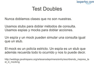 Test Doubles
Nunca doblamos clases que no son nuestras.

Usamos stubs para doblar métodos de consulta.
Usamos espias y mocks para doblar acciones.

Un espía y un mock pueden simular una consulta igual
que un stub.

El mock es un policía estricto. Un espía es un stub que
además recuerda todo lo ocurrido y nos lo puede decir.
http://weblogs.javahispano.org/artesanodeprimera/entry/escribiendo_mejores_te
st_iii_mocking
 