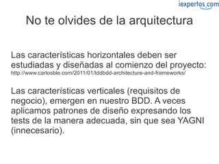 No te olvides de la arquitectura

Las características horizontales deben ser
estudiadas y diseñadas al comienzo del proyecto:
http://www.carlosble.com/2011/01/tddbdd-architecture-and-frameworks/


Las características verticales (requisitos de
negocio), emergen en nuestro BDD. A veces
aplicamos patrones de diseño expresando los
tests de la manera adecuada, sin que sea YAGNI
(innecesario).
 