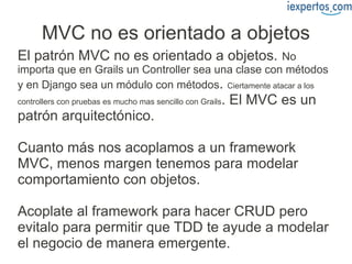 MVC no es orientado a objetos
El patrón MVC no es orientado a objetos.              No
importa que en Grails un Controller sea una clase con métodos
y en Django sea un módulo con métodos. Ciertamente atacar a los
controllers con pruebas es mucho mas sencillo con Grails   . El MVC es un
patrón arquitectónico.

Cuanto más nos acoplamos a un framework
MVC, menos margen tenemos para modelar
comportamiento con objetos.

Acoplate al framework para hacer CRUD pero
evitalo para permitir que TDD te ayude a modelar
el negocio de manera emergente.
 