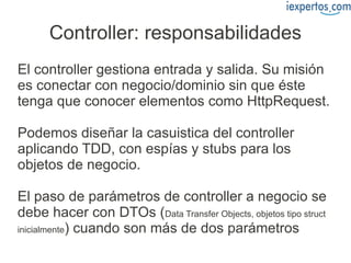 Controller: responsabilidades
El controller gestiona entrada y salida. Su misión
es conectar con negocio/dominio sin que éste
tenga que conocer elementos como HttpRequest.

Podemos diseñar la casuistica del controller
aplicando TDD, con espías y stubs para los
objetos de negocio.

El paso de parámetros de controller a negocio se
debe hacer con DTOs (Data Transfer Objects, objetos tipo struct
inicialmente) cuando son más de dos parámetros
 