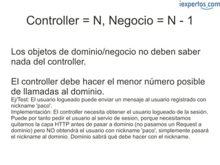 Controller = N, Negocio = N - 1

Los objetos de dominio/negocio no deben saber
nada del controller.

El controller debe hacer el menor número posible
de llamadas al dominio.
Ej/Test: El usuario logueado puede enviar un mensaje al usuario registrado con
nickname 'paco'.
Implementación: El controller necesita obtener el usuario logueado de la sesión.
Puede por tanto pedir el usuario al servio de sesion, porque necesitamos
quitarnos la capa HTTP antes de pasar a dominio (no pasamos un Request a
dominio) pero NO obtendrá el usuario con nickname 'paco', simplemente pasará
el nickname al dominio. Dominio sabrá qué debe hacer con el nickname.
 
