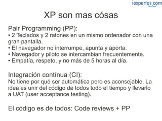 XP son mas cósas
Pair Programming (PP):
● 2 Teclados y 2 ratones en un mismo ordenador con una
gran pantalla.
● El navegador no interrumpe, apunta y aporta.

● Navegador y piloto se intercambian frecuentemente.

● Empatía, respeto, y no más de 5 horas al día.




Integración contínua (CI):
No tiene por qué ser automática pero es aconsejable. La
idea es unir del código de todos todo el tiempo y llevarlo
a UAT (user acceptance testing).

El código es de todos: Code reviews + PP
 