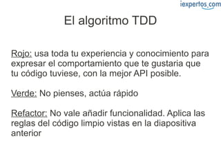 El algoritmo TDD

Rojo: usa toda tu experiencia y conocimiento para
expresar el comportamiento que te gustaria que
tu código tuviese, con la mejor API posible.

Verde: No pienses, actúa rápido

Refactor: No vale añadir funcionalidad. Aplica las
reglas del código limpio vistas en la diapositiva
anterior
 