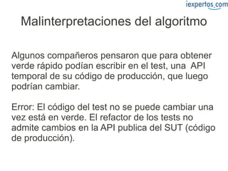 Malinterpretaciones del algoritmo

Algunos compañeros pensaron que para obtener
verde rápido podían escribir en el test, una API
temporal de su código de producción, que luego
podrían cambiar.

Error: El código del test no se puede cambiar una
vez está en verde. El refactor de los tests no
admite cambios en la API publica del SUT (código
de producción).
 