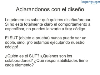 Aclarandonos con el diseño
Lo primero es saber qué quieres diseñar/probar.
Si no está totalmente claro el comportamiento a
especificar, no puedes lanzarte a tirar código.

El SUT (objeto a prueba) nunca puede ser un
doble, sino, ¡no estamos ejecutando nuestro
código!

¿Quién es el SUT? ¿Quíenes son los
colaboradores? ¿Qué responsabilidades tiene
cada elemento?
 