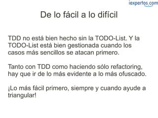 De lo fácil a lo difícil

TDD no está bien hecho sin la TODO-List. Y la
TODO-List está bien gestionada cuando los
casos más sencillos se atacan primero.

Tanto con TDD como haciendo sólo refactoring,
hay que ir de lo más evidente a lo más ofuscado.

¡Lo más fácil primero, siempre y cuando ayude a
triangular!
 
