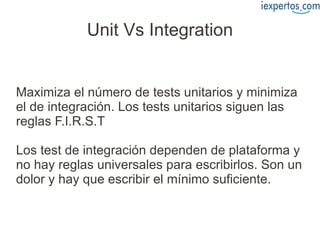 Unit Vs Integration


Maximiza el número de tests unitarios y minimiza
el de integración. Los tests unitarios siguen las
reglas F.I.R.S.T

Los test de integración dependen de plataforma y
no hay reglas universales para escribirlos. Son un
dolor y hay que escribir el mínimo suficiente.
 
