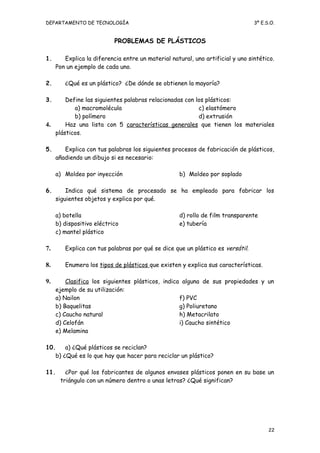 DEPARTAMENTO DE TECNOLOGÍA 3º E.S.O.
PROBLEMAS DE PLÁSTICOS
1. Explica la diferencia entre un material natural, uno artificial y uno sintético.
Pon un ejemplo de cada uno.
2. ¿Qué es un plástico? ¿De dónde se obtienen la mayoría?
3. Define las siguientes palabras relacionadas con los plásticos:
a) macromolécula
b) polímero
c) elastómero
d) extrusión
4. Haz una lista con 5 características generales que tienen los materiales
plásticos.
5. Explica con tus palabras los siguientes procesos de fabricación de plásticos,
añadiendo un dibujo si es necesario:
a) Moldeo por inyección b) Moldeo por soplado
6. Indica qué sistema de procesado se ha empleado para fabricar los
siguientes objetos y explica por qué.
a) botella
b) dispositivo eléctrico
c) mantel plástico
d) rollo de film transparente
e) tubería
7. Explica con tus palabras por qué se dice que un plástico es versátil.
8. Enumera los tipos de plásticos que existen y explica sus características.
9. Clasifica los siguientes plásticos, indica alguna de sus propiedades y un
ejemplo de su utilización:
a) Nailon
b) Baquelitas
c) Caucho natural
d) Celofán
e) Melamina
f) PVC
g) Poliuretano
h) Metacrilato
i) Caucho sintético
10. a) ¿Qué plásticos se reciclan?
b) ¿Qué es lo que hay que hacer para reciclar un plástico?
11. ¿Por qué los fabricantes de algunos envases plásticos ponen en su base un
triángulo con un número dentro o unas letras? ¿Qué significan?
22
 