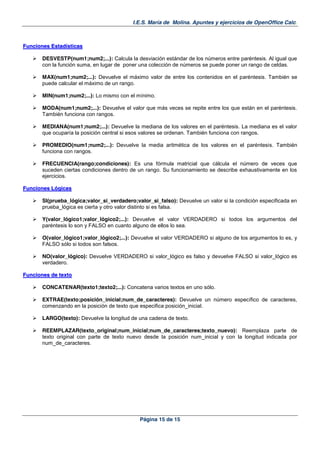 I.E.S. María de Molina. Apuntes y ejercicios de OpenOffice Calc.
Página 15 de 15
FFuunncciioonneess EEssttaaddííssttiiccaass
DESVESTP(num1;num2;...): Calcula la desviación estándar de los números entre paréntesis. Al igual que
con la función suma, en lugar de poner una colección de números se puede poner un rango de celdas.
MAX(num1;num2;...): Devuelve el máximo valor de entre los contenidos en el paréntesis. También se
puede calcular el máximo de un rango.
MIN(num1;num2;...): Lo mismo con el mínimo.
MODA(num1;num2;...): Devuelve el valor que más veces se repite entre los que están en el paréntesis.
También funciona con rangos.
MEDIANA(num1;num2;...): Devuelve la mediana de los valores en el paréntesis. La mediana es el valor
que ocuparía la posición central si esos valores se ordenan. También funciona con rangos.
PROMEDIO(num1;num2;...): Devuelve la media aritmética de los valores en el paréntesis. También
funciona con rangos.
FRECUENCIA(rango;condiciones): Es una fórmula matricial que cálcula el número de veces que
suceden ciertas condiciones dentro de un rango. Su funcionamiento se describe exhaustivamente en los
ejercicios.
FFuunncciioonneess LLóóggiiccaass
SI(prueba_lógica;valor_si_verdadero;valor_si_falso): Devuelve un valor si la condición especificada en
prueba_lógica es cierta y otro valor distinto si es falsa.
Y(valor_lógico1;valor_lógico2;...): Devuelve el valor VERDADERO si todos los argumentos del
paréntesis lo son y FALSO en cuanto alguno de ellos lo sea.
O(valor_lógico1;valor_lógico2;...): Devuelve el valor VERDADERO si alguno de los argumentos lo es, y
FALSO sólo si todos son falsos.
NO(valor_lógico): Devuelve VERDADERO si valor_lógico es falso y devuelve FALSO si valor_lógico es
verdadero.
FFuunncciioonneess ddee tteexxttoo
CONCATENAR(texto1;texto2;...): Concatena varios textos en uno sólo.
EXTRAE(texto;posición_inicial;num_de_caracteres): Devuelve un número específico de caracteres,
comenzando en la posición de texto que especifica posición_inicial.
LARGO(texto): Devuelve la longitud de una cadena de texto.
REEMPLAZAR(texto_original;num_inicial;num_de_caracteres;texto_nuevo): Reemplaza parte de
texto original con parte de texto nuevo desde la posición num_inicial y con la longitud indicada por
num_de_caracteres.
 