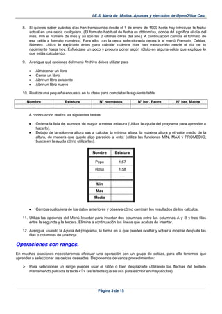 I.E.S. María de Molina. Apuntes y ejercicios de OpenOffice Calc.
Página 3 de 15
8. Si quieres saber cuántos días han transcurrido desde el 1 de enero de 1900 hasta hoy introduce la fecha
actual en una celda cualquiera. (El formato habitual de fecha es dd/mm/aa, donde dd significa el día del
mes, mm el número de mes y aa son las 2 últimas cifras del año). A continuación cambia el formato de
esa celda a formato numérico. Para ello, con la celda seleccionada debes ir al menú Formato, Celdas,
Número. Utiliza lo explicado antes para calcular cuántos días han transcurrido desde el día de tu
nacimiento hasta hoy. Esfuérzate un poco y procura poner algún rótulo en alguna celda que explique lo
que estás calculando.
9. Averigua qué opciones del menú Archivo debes utilizar para
Almacenar un libro
Cerrar un libro
Abrir un libro existente
Abrir un libro nuevo
10. Realiza una pequeña encuesta en tu clase para completar la siguiente tabla:
Nombre Estatura Nº hermanos Nº her. Padre Nº her. Madre
… … … … …
A continuación realiza las siguientes tareas:
Ordena la lista de alumnos de mayor a menor estatura (Utiliza la ayuda del programa para aprender a
hacerlo).
Debajo de la columna altura vas a calcular la mínima altura, la máxima altura y el valor medio de la
altura, de manera que quede algo parecido a esto: (utiliza las funciones MÍN, MÁX y PROMEDIO;
busca en la ayuda cómo utilizarlas).
Nombre Estatura
Pepe 1,67
Rosa 1,58
.... .....
Min
Max
Media
Cambia cualquiera de los datos anteriores y observa cómo cambian los resultados de los cálculos.
11. Utiliza las opciones del Menú Insertar para insertar dos columnas entre las columnas A y B y tres filas
entre la segunda y la tercera. Elimina a continuación las líneas que acabas de insertar.
12. Averigua, usando la Ayuda del programa, la forma en la que puedes ocultar y volver a mostrar después las
filas o columnas de una hoja.
Operaciones con rangos.
En muchas ocasiones necesitaremos efectuar una operación con un grupo de celdas, para ello tenemos que
aprender a seleccionar las celdas deseadas. Disponemos de varios procedimientos:
Para seleccionar un rango puedes usar el ratón o bien desplazarte utilizando las flechas del teclado
manteniendo pulsada la tecla < > (es la tecla que se usa para escribir en mayúsculas).
 