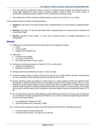 I.E.S. María de Molina. Apuntes y ejercicios de OpenOffice Calc.
Página 4 de 15
Si lo que quieres es seleccionar celdas o rangos no contiguos debes proceder del siguiente modo: en
primer lugar selecciona el primer grupo de celdas contiguo usando lo dicho en el punto anterior; a
continuación mantienes pulsada la tecla de <Ctrl> y seleccionas los demás rangos.
Para seleccionar una fila o columna completa basta con hacer clic con el ratón en su nombre.
Una vez seleccionado un conjunto de celdas podemos:
Copiarlo en otro lugar con la opción Editar-Copiar, desplazándonos a la nueva posición y eligiendo Editar-
Pegar.
Moverlo a otro lugar con las opciones Editar-Cortar, desplazándonos a la nueva posición y eligiendo de
nuevo Editar-Pegar.
Borrarlo pulsando la tecla <Supr>, en cuyo caso el bloque borrado no quedará almacenado en el
portapapeles.
EEjjeerrcciicciiooss
13. Utilizando los procedimientos descritos antes selecciona los siguientes rangos:
A1:B5
A1:B5 y C4:D8
Hoja2!A1:C8 y Hoja3!D1:H4
14. Selecciona
La tercera fila completa.
Las cuatro primeras filas.
Las columnas primera, cuarta y quinta.
15. Introduce los datos que quieras en el rango A1:C10 y a continuación
Cópialos en Hoja2!B2:D11.
Muévelos a Hoja3!A1:C10.
16. Averigua otras formas diferentes de copiar o mover un rango.
17. Si tenemos seleccionado un rango y hacemos clic sobre él con el botón derecho del ratón nos aparecerá
un menú contextual. Copia aquí algunas de las opciones de dicho menú.
18. Cuando queremos copiar con rapidez un mismo valor en un rango, podemos hacerlo del siguiente modo:
Por ejemplo, si quieres introducir el valor 3 en las celdas de la A1 a la A20, debes escribir 3 en A1 y en A2.
Seleccionar ambas celdas y utilizar el punto cuadrado que sale en la celda A2 en su lateral derecho para
arrastrar hasta la celda 20. Repite el procedimiento anterior para escribir tu nombre primero en las celdas
de la primera columna hasta la A50 y después en todas las celdas de las dos primeras filas hasta la Z1 y
Z2.
19. Con la opción Series del menú Editar-Rellenar puedes obtener sucesiones de números que se diferencien
en una cantidad constante (progresiones aritméticas) o en un factor constante (progresiones geométricas).
Usa esa opción para obtener:
Los múltiplos de 7 inferiores a 1000.
Todas las potencias de 2 inferiores a 10000.
20. La misma opción del ejercicio anterior te permite obtener series de fechas. Utilízala para escribir
La lista de todos los lunes de este año.
La lista de todos los días 1 de cada mes en este año.
 