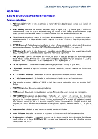 I.E.S. Leopoldo Cano. Apuntes y ejercicios de EXCEL 2000.
ApéndiceApéndice
Listado de algunas funciones predefinidas:
Funciones matemáticasFunciones matemáticas
 ABS(número): Devuelve el valor absoluto de un número. El valor absoluto de un número es el número sin
su signo.
 ALEATORIO(): Devuelve un número aleatorio mayor o igual que 0 y menor que 1, distribuido
uniformemente. Cada vez que se recalcula la hoja de cálculo el valor cambia automáticamente. Si se
quiere generar un número real aleatorio comprendido entre a y b utilice ALEATORIO()*(b-a)+a.
 COS(número): Devuelve el coseno de un número. Número es el ángulo medido en radianes cuyo coseno
se desea calcular. Si el ángulo está en grados hay que multiplicarlo primero por PI()/180 para convertirlo
en radianes.
 ENTERO(número): Redondea un número hasta el entero inferior más próximo. Número es el número real
que se desea redondear. Ejemplos: ENTERO(8,94) es igual a 8; ENTERO(-8,94) es igual a –9.
 EXP(número): Devuelve el valor del número e elevado a número. El número e tiene un valor aproximado
de 2,71828182845904 y es la base de los logaritmos naturales o neperianos.
 FACT(número): Devuelve el factorial de número, es decir, el producto de todos los números enteros
desde 1 hasta número. Número debe ser un entero no negativo. Ejemplos: FACT(0) es igual a 1, FACT(1)
es igual a 1, FACT(2) es igual a 2, FACT(3) es igual a 6, FACT(4) es igual a 24, ...
 GRADOS(radianes): Convierte radianes en grados. Ejemplo: GRADOS(PI()) es igual a 180.
 LN(número): Devuelve el logaritmo natural o neperiano de número. Número debe ser un número real
positivo.
 M.C.D.(número1;número2;...): Devuelve el máximo común divisior de varios números enteros.
 M.C.M.(número1;número2;...): Devuelve el mínimo común múltiplo de varios números enteros.
 PI(): Devuelve el número 3,14159265358979, es decir, la constante matemática pi con una exactitud de 15
dígitos.
 RADIANES(grados): Convierte grados en radianes.
 RAIZ(número): Devuelve la raíz cuadrada de número. Número debe ser un número real no negativo.
 REDONDEAR(número;num_de_decimales): Redondea un número al número de decimales
especificado. Número es el número que se desea redondear; num_de_decimales especifica el número de
dígitos al que se desea redondear número. Si num_de_decimales es 0, número se redondea al entero
más próximo. Nótese que no es la misma función que Entero. Entero redondea siempre al entero más
pequeño, en cambio, REDONDEAR redondea al más próximo. Ejemplo: REDONDEAR(2,15;1) es igual a
2,2.
 SENO(número): Devuelve el seno del ángulo número medido en radianes.
 SIGNO(número): Devuelve 1 si número es positivo, 0 si número es 0 y –1 si número es negativo.
 SUMA(número1;número2;...): Devuelve la suma de todos los números entre paréntesis. También se
puede utilizar en la forma SUMA(A1:C10) y en ese caso devuelve la suma de todos los números
contenidos en ese rango.
Página 14 de 15
 