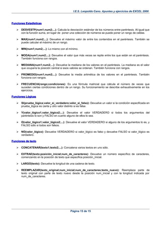 I.E.S. Leopoldo Cano. Apuntes y ejercicios de EXCEL 2000.
Funciones EstadísticasFunciones Estadísticas
 DESVESTP(num1;num2;...): Calcula la desviación estándar de los números entre paréntesis. Al igual que
con la función suma, en lugar de poner una colección de números se puede poner un rango de celdas.
 MAX(num1;num2;...): Devuelve el máximo valor de entre los contenidos en el paréntesis. También se
puede calcular el máximo de un rango.
 MIN(num1;num2;...): Lo mismo con el mínimo.
 MODA(num1;num2;...): Devuelve el valor que más veces se repite entre los que están en el paréntesis.
También funciona con rangos.
 MEDIANA(num1;num2;...): Devuelve la mediana de los valores en el paréntesis. La mediana es el valor
que ocuparía la posición central si esos valores se ordenan. También funciona con rangos.
 PROMEDIO(num1;num2;...): Devuelve la media aritmética de los valores en el paréntesis. También
funciona con rangos.
 FRECUENCIA(rango;condiciones): Es una fórmula matricial que cálcula el número de veces que
suceden ciertas condiciones dentro de un rango. Su funcionamiento se describe exhaustivamente en los
ejercicios.
Funciones LógicasFunciones Lógicas
 SI(prueba_lógica;valor_si_verdadero;valor_si_falso): Devuelve un valor si la condición especificada en
prueba_lógica es cierta y otro valor distinto si es falsa.
 Y(valor_lógico1;valor_lógico2;...): Devuelve el valor VERDADERO si todos los argumentos del
paréntesis lo son y FALSO en cuanto alguno de ellos lo sea.
 O(valor_lógico1;valor_lógico2;...): Devuelve el valor VERDADERO si alguno de los argumentos lo es, y
FALSO sólo si todos son falsos.
 NO(valor_lógico): Devuelve VERDADERO si valor_lógico es falso y devuelve FALSO si valor_lógico es
verdadero.
Funciones de textoFunciones de texto
 CONCATENAR(texto1;texto2;...): Concatena varios textos en uno sólo.
 EXTRAE(texto;posición_inicial;num_de_caracteres): Devuelve un número específico de caracteres,
comenzando en la posición de texto que especifica posición_inicial.
 LARGO(texto): Devuelve la longitud de una cadena de texto.
 REEMPLAZAR(texto_original;num_inicial;num_de_caracteres;texto_nuevo): Reemplaza parte de
texto original con parte de texto nuevo desde la posición num_inicial y con la longitud indicada por
num_de_caracteres.
Página 15 de 15
 