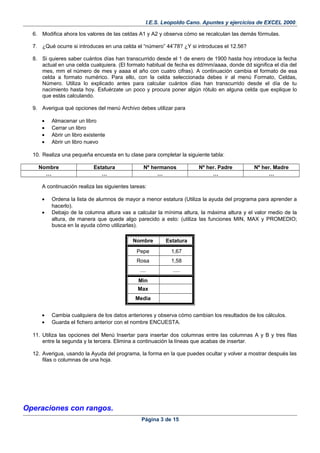 I.E.S. Leopoldo Cano. Apuntes y ejercicios de EXCEL 2000.
6. Modifica ahora los valores de las celdas A1 y A2 y observa cómo se recalculan las demás fórmulas.
7. ¿Qué ocurre si introduces en una celda el “número” 44’78? ¿Y si introduces el 12.56?
8. Si quieres saber cuántos días han transcurrido desde el 1 de enero de 1900 hasta hoy introduce la fecha
actual en una celda cualquiera. (El formato habitual de fecha es dd/mm/aaaa, donde dd significa el día del
mes, mm el número de mes y aaaa el año con cuatro cifras). A continuación cambia el formato de esa
celda a formato numérico. Para ello, con la celda seleccionada debes ir al menú Formato, Celdas,
Número. Utiliza lo explicado antes para calcular cuántos días han transcurrido desde el día de tu
nacimiento hasta hoy. Esfuérzate un poco y procura poner algún rótulo en alguna celda que explique lo
que estás calculando.
9. Averigua qué opciones del menú Archivo debes utilizar para
• Almacenar un libro
• Cerrar un libro
• Abrir un libro existente
• Abrir un libro nuevo
10. Realiza una pequeña encuesta en tu clase para completar la siguiente tabla:
Nombre Estatura Nº hermanos Nº her. Padre Nº her. Madre
… … … … …
A continuación realiza las siguientes tareas:
• Ordena la lista de alumnos de mayor a menor estatura (Utiliza la ayuda del programa para aprender a
hacerlo).
• Debajo de la columna altura vas a calcular la mínima altura, la máxima altura y el valor medio de la
altura, de manera que quede algo parecido a esto: (utiliza las funciones MIN, MAX y PROMEDIO;
busca en la ayuda cómo utilizarlas).
Nombre Estatura
Pepe 1,67
Rosa 1,58
.... .....
Min
Max
Media
• Cambia cualquiera de los datos anteriores y observa cómo cambian los resultados de los cálculos.
• Guarda el fichero anterior con el nombre ENCUESTA.
11. Utiliza las opciones del Menú Insertar para insertar dos columnas entre las columnas A y B y tres filas
entre la segunda y la tercera. Elimina a continuación la líneas que acabas de insertar.
12. Averigua, usando la Ayuda del programa, la forma en la que puedes ocultar y volver a mostrar después las
filas o columnas de una hoja.
Operaciones con rangos.
Página 3 de 15
 