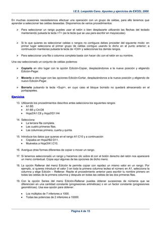 I.E.S. Leopoldo Cano. Apuntes y ejercicios de EXCEL 2000.
En muchas ocasiones necesitaremos efectuar una operación con un grupo de celdas, para ello tenemos que
aprender a seleccionar las celdas deseadas. Disponemos de varios procedimientos:
 Para seleccionar un rango puedes usar el ratón o bien desplazarte utilizando las flechas del teclado
manteniendo pulsada la tecla <⇑> (es la tecla que se usa para escribir en mayúsculas).
 Si lo que quieres es seleccionar celdas o rangos no contiguos debes proceder del siguiente modo: en
primer lugar selecciona el primer grupo de celdas contiguo usando lo dicho en el punto anterior; a
continuación mantienes pulsada la tecla de <Ctrl> y seleccionas los demás rangos.
 Para seleccionar una fila o columna completa basta con hacer clic con el ratón en su nombre.
Una vez seleccionado un conjunto de celdas podemos:
 Copiarlo en otro lugar con la opción Edición-Copiar, desplazándonos a la nueva posición y eligiendo
Edición-Pegar.
 Moverlo a otro lugar con las opciones Edición-Cortar, desplazándonos a la nueva posición y eligiendo de
nuevo Edición-Pegar.
 Borrarlo pulsando la tecla <Supr>, en cuyo caso el bloque borrado no quedará almacenado en el
portapapeles.
EjerciciosEjercicios
13. Utilizando los procedimientos descritos antes selecciona los siguientes rangos:
• A1:B5
• A1:B5 y C4:D8
• Hoja2!A1:C8 y Hoja3!D1:H4
14. Selecciona
• La tercera fila completa.
• Las cuatro primeras filas.
• Las columnas primera, cuarta y quinta.
15. Introduce los datos que quieras en el rango A1:C10 y a continuación
• Cópialos en Hoja2!B2:D11.
• Muévelos a Hoja3!A1:C10.
16. Averigua otras formas diferentes de copiar o mover un rango.
17. Si tenemos seleccionado un rango y hacemos clic sobre él con el botón derecho del ratón nos aparecerá
un menú contextual. Copia aquí algunas de las opciones de dicho menú.
18. La opción Rellenar del menú Edición te permite copiar con rapidez un mismo valor en un rango. Por
ejemplo, si quieres introducir el valor 3 en toda la primera columna teclea el número en A1, selecciona la
columna y elige Edición – Rellenar. Repite el procedimiento anterior para escribir tu nombre primero en
todas las celdas de la primera columna y después en todas las celdas de las dos primeras filas.
19. Con la opción Series del menú Edición-Rellenar puedes obtener sucesiones de números que se
diferencien en una cantidad constante (progresiones aritméticas) o en un factor constante (progresiones
geométricas). Usa esa opción para obtener:
• Los múltiplos de 7 inferiores a 1000.
• Todas las potencias de 2 inferiores a 10000.
Página 4 de 15
 