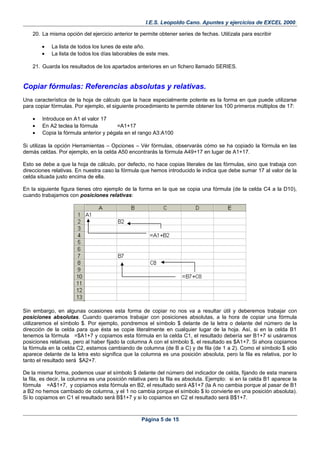 I.E.S. Leopoldo Cano. Apuntes y ejercicios de EXCEL 2000.
20. La misma opción del ejercicio anterior te permite obtener series de fechas. Utilízala para escribir
• La lista de todos los lunes de este año.
• La lista de todos los días laborables de este mes.
21. Guarda los resultados de los apartados anteriores en un fichero llamado SERIES.
Copiar fórmulas: Referencias absolutas y relativas.
Una característica de la hoja de cálculo que la hace especialmente potente es la forma en que puede utilizarse
para copiar fórmulas. Por ejemplo, el siguiente procedimiento te permite obtener los 100 primeros múltiplos de 17:
• Introduce en A1 el valor 17
• En A2 teclea la fórmula =A1+17
• Copia la fórmula anterior y pégala en el rango A3:A100
Si utilizas la opción Herramientas – Opciones – Vér fórmulas, observarás cómo se ha copiado la fórmula en las
demás celdas. Por ejemplo, en la celda A50 encontrarás la fórmula A49+17 en lugar de A1+17.
Esto se debe a que la hoja de cálculo, por defecto, no hace copias literales de las fórmulas, sino que trabaja con
direcciones relativas. En nuestra caso la fórmula que hemos introducido le indica que debe sumar 17 al valor de la
celda situada justo encima de ella.
En la siguiente figura tienes otro ejemplo de la forma en la que se copia una fórmula (de la celda C4 a la D10),
cuando trabajamos con posiciones relativas:
Sin embargo, en algunas ocasiones esta forma de copiar no nos va a resultar útil y deberemos trabajar con
posiciones absolutas. Cuando queramos trabajar con posiciones absolutas, a la hora de copiar una fórmula
utilizaremos el símbolo $. Por ejemplo, pondremos el símbolo $ delante de la letra o delante del número de la
dirección de la celda para que ésta se copie literalmente en cualquier lugar de la hoja. Así, si en la celda B1
tenemos la fórmula =$A1+7 y copiamos esta fórmula en la celda C1, el resultado debería ser B1+7 si usáramos
posiciones relativas, pero al haber fijado la columna A con el símbolo $, el resultado es $A1+7. Si ahora copiamos
la fórmula en la celda C2, estamos cambiando de columna (de B a C) y de fila (de 1 a 2). Como el símbolo $ sólo
aparece delante de la letra esto significa que la columna es una posición absoluta, pero la fila es relativa, por lo
tanto el resultado será $A2+7.
De la misma forma, podemos usar el símbolo $ delante del número del indicador de celda, fijando de esta manera
la fila, es decir, la columna es una posición relativa pero la fila es absoluta. Ejemplo: si en la celda B1 aparece la
fórmula =A$1+7, y copiamos esta fórmula en B2, el resultado será A$1+7 (la A no cambia porque al pasar de B1
a B2 no hemos cambiado de columna, y el 1 no cambia porque el símbolo $ lo convierte en una posición absoluta).
Si lo copiamos en C1 el resultado será B$1+7 y si lo copiamos en C2 el resultado será B$1+7.
Página 5 de 15
 