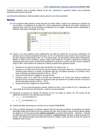 I.E.S. Leopoldo Cano. Apuntes y ejercicios de EXCEL 2000.
Finalmente, podemos usar el símbolo delante de las dos posiciones si queremos utilizar como posiciones
absolutas tanto columna como fila.
Las direcciones absolutas y relativas pueden usarse juntas en una misma expresión.
EjerciciosEjercicios
22. En la siguiente tabla aparecen varias fórmulas en ciertas celdas. Imagina que copiamos el contenido de
una de ellas y lo pegamos en la celda D4. ¿Cómo aparecería la fórmula en esa celda? Contesta a la
pregunta para cada una de las fórmulas que aparecen en la imagen. Contesta primero mentalmente y
después comprueba el resultado en tu hoja.
23. Vamos a ver cómo podemos hacer rápidamente una tabla de valores de una función matemática. Por
ejemplo vamos a hacer una tabla de la función y = x2
en el intervalo [-2,2], es decir vamos a permitir que
la x tome valores comprendidos entre –2 y 2. En primer lugar hay que decidir cuántos valore necesitamos.
Desde –2 hasta 2 van 4 unidades, vamos a dividir cada unidad en 10 partes y teniendo en cuenta que
calcularemos el valor inicial y el valor final necesitamos un total de 41 puntos, es decir vamos a utilizar el
rango A1:B41. Para introducir los valores de x debes proceder de la siguiente manera:
• Introduce en la celda A1 el primer valor del intervalo. En nuestro caso -2.
• Introduce en la celda A2 la fórmula que permite calcular el siguiente valore de x. Si hemos dicho que
dividimos cada unidad en 10 partes, el siguiente valor de x se obtiene sumando 0,1 al anterior. Por lo
tanto, la fórmula que debemos escribir en A2 es =A1+0,1
• Copia la fórmula anterior y pégala en el rango A3:A41.
• Introduce ahora en la celda B2 la fórmula que representa a la función que estamos analizando.
Nuestra función consiste en elevar al cuadrado el valor que aparece en la celda de al lado. Así pues, la
fórmula que debes escribir en B2 es =A1^2
• Copia esa fórmula y pégala en el rango B2:B41.
24. Si en la hoja del ejercicio anterior cambias el valor –2 de la celda A1 por 2, obtendrás una
nueva tabla de la función en otro intervalo. ¿Cuál es el nuevo intervalo?
25. Siguiendo el esquema de trabajo del ejercicio 23 haz una tabla de valores con 101 puntos de las
siguientes funciones en los intervalos que se indican:
• xy = , en el intervalo [0,1].
•
x
y
1
= , en el intervalo [-1,1].
26. Guarda las tablas anteriores en un archivo con el nombre FUNCIONES.
27. Como ya habrás observado, al cambiar cualquier dato de una hoja de cálculo, se recalculan de manera
automática todas las fórmulas en las que aparece ese dato. Esto se debe a que la hoja de cálculo trabaja
por defecto en la forma denominada cálculo automático. La opción Herramientas – Opciones – Calcular
se utiliza para pasar de la forma de cálculo automático a cálculo manual. Averigua, usando la Ayuda si es
preciso, qué diferencia existe entre estas dos formas de trabajar y para qué sirve la tecla F9 cuando se
trabaja en modo manual.
Página 6 de 15
 