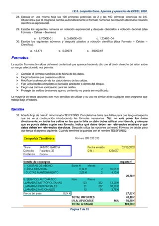 I.E.S. Leopoldo Cano. Apuntes y ejercicios de EXCEL 2000.
28. Calcula en una misma hoja las 100 primeras potencias de 2 y las 100 primeras potencias de 0,5.
Observarás que el programa cambia automáticamente el formato numérico de notación decimal a notación
científica o exponencial.
29. Escribe los siguientes números en notación exponencial y después cámbialos a notación decimal (Usa
Formato – Celdas – Número)
a. 6,7000E-01 b. 3,4560E+00 c. 1,2346E+04
30. Escribe los siguientes números y después pásalos a notación científica (Usa Formato – Celdas –
Científico).
a. 45,879 b. 0,00678 c. –56000,67
Formatos
La opción Formato de celdas del menú contextual que aparece haciendo clic con el botón derecho del ratón sobre
un rango seleccionado nos permite:
 Cambiar el formato numérico o de fecha de los datos.
 Elegir la fuente que queremos utilizar.
 Modificar la alineación de los datos dentro de las celdas.
 Fijar unos bordes completos o parciales alrededor o dentro del bloque.
 Elegir una trama o sombreado para las celdas.
 Proteger las celdas de manera que su contenido no pueda ser modificado.
La mayoría de estas opciones son muy sencillas de utilizar y su uso es similar al de cualquier otro programa que
trabaje bajo Windows.
EjerciciosEjercicios
31. Abre la hoja de cálculo denominada TELEFONO. Completa los datos que faltan para que tenga el aspecto
que se ve a continuación introduciendo las fórmulas necesarias. Ojo: no vale poner los datos
directamente, en todas las celdas en las que te falte un dato debes utilizar una fórmula, y siempre
que se pueda debes copiar esa fórmula. Indica qué datos deben ser referencias relativas y qué
datos deben ser referencias absolutas. Después utiliza las opciones del menú Formato de celdas para
que tenga el aspecto siguiente. Cuando termines la guardas con el nombre TELEFONO2.
Página 7 de 15
 