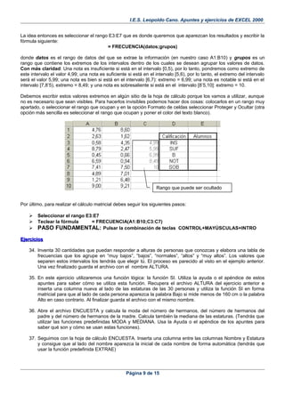 I.E.S. Leopoldo Cano. Apuntes y ejercicios de EXCEL 2000.
La idea entonces es seleccionar el rango E3:E7 que es donde queremos que aparezcan los resultados y escribir la
fórmula siguiente:
= FRECUENCIA(datos;grupos)
donde datos es el rango de datos del que se extrae la información (en nuestro caso A1:B10) y grupos es un
rango que contiene los extremos de los intervalos dentro de los cuales se desean agrupar los valores de datos.
Con más claridad: Una nota es insuficiente si está en el intervalo [0,5), por lo tanto, pondremos como extremo de
este intervalo el valor 4,99; una nota es suficiente si está en el intervalo [5,6), por lo tanto, el extremo del intervalo
será el valor 5,99; una nota es bien si está en el intervalo [6,7): extremo = 6,99; una nota es notable si está en el
intervalo [7,8’5), extremo = 8,49; y una nota es sobresaliente si está en el intervalo [8’5,10]: extremo = 10.
Debemos escribir estos valores extremos en algún sitio de la hoja de cálculo porque los vamos a utilizar, aunque
no es necesario que sean visibles. Para hacerlos invisibles podemos hacer dos cosas: colocarlos en un rango muy
apartado, o seleccionar el rango que ocupan y en la opción Formato de celdas seleccionar Proteger y Ocultar (otra
opción más sencilla es seleccionar el rango que ocupan y poner el color del texto blanco).
Por último, para realizar el cálculo matricial debes seguir los siguientes pasos:
 Seleccionar el rango E3:E7
 Teclear la fórmula = FRECUENCIA(A1:B10;C3:C7)
 PASO FUNDAMENTAL: Pulsar la combinación de teclas CONTROL+MAYÚSCULAS+INTRO
EjerciciosEjercicios
34. Inventa 30 cantidades que puedan responder a alturas de personas que conozcas y elabora una tabla de
frecuencias que los agrupe en “muy bajos”, “bajos”, “normales”, “altos” y “muy altos”. Los valores que
separen estos intervalos los tendrás que elegir tú. El proceso es parecido al visto en el ejemplo anterior.
Una vez finalizado guarda el archivo con el nombre ALTURA.
35. En este ejercicio utilizaremos una función lógica: la función SI. Utiliza la ayuda o el apéndice de estos
apuntes para saber cómo se utiliza esta función. Recupera el archivo ALTURA del ejercicio anterior e
inserta una columna nueva al lado de las estaturas de las 30 personas y utiliza la función SI en forma
matricial para que al lado de cada persona aparezca la palabra Bajo si mide menos de 160 cm o la palabra
Alto en caso contrario. Al finalizar guarda el archivo con el mismo nombre.
36. Abre el archivo ENCUESTA y calcula la moda del número de hermanos, del número de hermanos del
padre y del número de hermanos de la madre. Calcula también la mediana de las estaturas. (Tendrás que
utilizar las funciones predefinidas MODA y MEDIANA. Usa la Ayuda o el apéndice de los apuntes para
saber qué son y cómo se usan estas funciones).
37. Seguimos con la hoja de cálculo ENCUESTA. Inserta una columna entre las columnas Nombre y Estatura
y consigue que al lado del nombre aparezca la inicial de cada nombre de forma automática (tendrás que
usar la función predefinida EXTRAE)
Página 9 de 15
Rango que puede ser ocultado
 