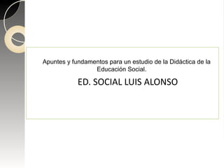 Apuntes y fundamentos para un estudio de la Didáctica de la
Educación Social.
ED. SOCIAL LUIS ALONSO
 