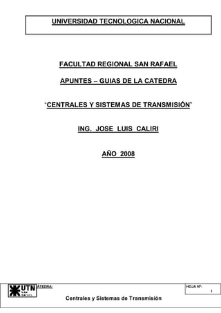 CÁTEDRA:
Centrales y Sistemas de Transmisión
HOJA Nº:
1
UNIVERSIDAD TECNOLOGICA NACIONAL
FACULTAD REGIONAL SAN RAFAEL
APUNTES – GUIAS DE LA CATEDRA
“CENTRALES Y SISTEMAS DE TRANSMISIÓN”
ING. JOSE LUIS CALIRI
AÑO 2008
 