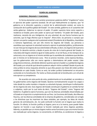 1
APUNTE TEORÍA DEL GOBIERNO.
TEORÍA DEL GOBIERNO.
GOBIERNO, ÓRGANOS Y FUNCIONES.
En forma elemental y con carácter provisional, podemos definir “el gobierno” como
el ejercicio del poder supremo (estatal). De ahí que habitualmente se exprese, que “el
gobierno es la dirección suprema y control de la administración estatal, así como la
conducción de la política global del Estado”. En este sentido, gobierno es el sustantivo del
verbo gobernar. Gobernar es ejercer el poder. El poder supremo tiene como soporte y
residencia al Estado; pero este poder se ejerce por hombres: “el poder del Estado, para
realizarse, necesita de una inteligencia, de una voluntad, de una fuerza humana que lo
concrete, que lo haga efectivo que lo impulse”. Ahora bien, las personas o cuerpos que
ejercen una parte cualquiera de la potestad estatal (Presidente de la República, Asambleas
o Cámaras legislativas), son por ello mismo los órganos del Estado. Las personas o
asambleas que expresan la voluntad nacional o ejercen la potestad pública, jurídicamente
no son más que los órganos de esa colectividad unificada, es decir, los órganos de la persona
estatal. En derecho estricto y desde el punto de vista de la teoría general del Estado, la
naturaleza del órgano estatal es igual en todas partes: el zar de Rusia, en los tiempos de su
autocracia, era un órgano en el mismo sentido que la asamblea de ciudadanos que deciden
por sí mismos en la democracia suiza. Pero es preciso recordar, como expresa Burdeau,
que los gobernantes sólo son meros agentes o detentadores del poder estatal. Cabe
preguntarse entonces, ¿de dónde obtienen quienes ejercen el poder su cualidad de órganos
del Estado y en virtud de qué derecho pudieron adquirir dicha cualidad? Desde el punto de
vista jurídico la única respuesta atinente es que ellos poseen ese título del orden jurídico
establecido en cada Estado. Como se verá, tal orden jurídico fundamental se encuentra
contenido en la Constitución. Por tanto su título procede de la Constitución y en virtud de
esta ejercen su competencia.
De acuerdo con este punto de vista, predominante en la actualidad, se considera a
los gobernantes como órganos del Estado. Quienes normativamente ocupan los cargos o
roles desde los cuales mandan e imputan su voluntad al grupo, constituyen la efectivación
de los órganos de este. Esos órganos del Estado constituyen el gobierno en sentido formal
o subjetivo, razón por la cual tanto da decir, “órganos del Estado”, como “órganos del
Gobierno. El gobierno ejerce funciones, que son las diversas actividades desarrolladas por
el Estado en el ejercicio o cumplimiento de sus fines. Las funciones del Estado, dice Maurice
Hauriou, son las diversas actividades de la empresa de gobierno, consideradas con arreglo
a las directivas que les imprimen las ideas estatales, por ejemplo, las ideas de interés
general, de centralización, etc. Se suele confundir la función con el órgano que realiza la
función. En efecto, la función justifica al órgano, pero no a la inversa, pues puede haber
órganos sin función o que duplican la función realizada por otros órganos paralelos.
Además, es posible que un mismo órgano realice varias funciones y que una misma función
sea realizada por varios órganos. Lo conveniente, en definitiva, es condicionar el órgano a
 