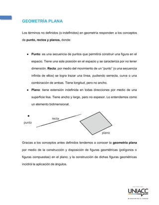 Apunte de clase
GEOMETRÍA PLANA
Los términos no definidos (o indefinidos) en geometría responden a los conceptos
de punto, rectos y planos, donde:
● Punto: es una secuencia de puntos que permitirá construir una figura en el
espacio. Tiene una sola posición en el espacio y se caracteriza por no tener
dimensión. Recta: por medio del movimiento de un “punto” (o una secuencia
infinita de ellos) se logra trazar una línea, pudiendo serrecta, curva o una
combinación de ambas. Tiene longitud, pero no ancho.
● Plano: tiene extensión indefinida en todas direcciones por medio de una
superficie lisa. Tiene ancho y largo, pero no espesor. Lo entendemos como
un elemento bidimensional.
Gracias a los conceptos antes definidos tendemos a conocer la geometría plana
por medio de la construcción y disposición de figuras geométricas (polígonos o
figuras compuestas) en el plano; y la construcción de dichas figuras geométricas
incidirá la aplicación de ángulos.
 