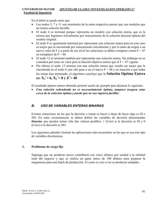 UNIVERSIDAD MAYOR APUNTES DE CLASES “INVESTIGACION OPERATIVA”
Facultad de Ingeniería
PROF. JUAN A. CARVAJAL G.
Actualizado el 04/08/2003
41
En el árbol se puede notar que:
• Los nodos 5, 7 y 11 son terminales de la rama respectiva puesto que son modelos que
no tienen solución factible.
• El nodo 4 es terminal porque representa un modelo con solución entera, que es la
misma que logramos inicialmente por truncamiento de la solución decimal óptima del
modelo original.
• El nodo 8 es igualmente terminal por representar una solución entera pero en este caso
es mejor que la encontrada por truncamiento inicialmente y por lo tanto da origen a un
nuevo valor de F y a partir de ese nivel las soluciones se deben comparar contra F = 47
en reemplazo de F = 44.
• El nodo 12 es terminal también por representar una solución entera. Sin embargo no se
considera por tener un valor para la función objetivo menor que el F = 47 vigente.
• Por último el nodo 13 termina con una solución entera que resulta ser mejor que la
encontrada en el nodo 8, por ello pasa a ser el nuevo F = 48 y en atención a que todas
las ramas han terminado, el algoritmo concluye que la Solución Optima Entera
es: X1
*
= 6, X2
*
= 0 y Z*
= 48
El resultado óptimo entero obtenido permite usarlo de ejemplo para destacar lo siguiente:
• Una solución redondeada no es necesariamente óptima, tampoco asegura estar
cerca de la solución óptima y puede que no sea siquiera factible.
B. USO DE VARIABLES ENTERAS BINARIAS
Existen situaciones en las que la decisión a tomar es hacer o dejar de hacer algo es SI o
NO. En estas circunstancias se deben definir las variables de decisión denominadas
binarias que pueden tomar sólo dos valores posibles: 1 (Uno) si la decisión es SI y 0
(Cero) si la decisión es NO.
Los siguientes párrafos ilustran las aplicaciones más recurrentes en las que se usa este tipo
de variables dicotómicas.
1. Problemas de cargo fijo
Suponga que un producto nuevo contribuirá con cinco dólares por unidad a la utilidad
total del negocio y que se realiza un gasto único de 100 dólares para preparar la
maquinaria para una batch de producción. El costo es cero si no se producen unidades.
 
