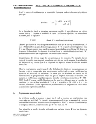 UNIVERSIDAD MAYOR APUNTES DE CLASES “INVESTIGACION OPERATIVA”
Facultad de Ingeniería
PROF. JUAN A. CARVAJAL G.
Actualizado el 04/08/2003
42
Sea X el número de unidades que se producirán. Entonces, podemos formular el problema
para que:
Utilidad






=
>−
=
0Xsi0
0Xsi1005x
Z
En la formulación lineal se introduce una nueva variable, Y, que sólo toma los valores
enteros de 0 y 1. Después se maximiza Z = (5X - 100Y) con sujeción a las restricciones
existentes, más la siguiente:
X ≤ MY donde M es un número muy grande
Observe que cuando Y = 0, la segunda restricción hace que X sea 0 y la contribución Z =
(5X - 100Y) también es cero. Sin embargo, cuando Y = 1 no existe un límite práctico para
X ya que M es un número muy grande y además la cantidad de cargo fijo de 100 dólares se
descuenta de la utilidad. Por lo tanto, la utilización de la variable binaria (cero/uno), "Y",
permite formular este tipo de problema con restricciones lineales.
Los problemas del tipo de cargo fijo son comunes en los negocios. Por ejemplo, hay un
costo de inversión para construir una planta antes de que pueda empezar la producción;
por lo general hay costos fijos si se emprende un segundo turno o se abre un almacén
nuevo, etc.
Observe en el ejemplo anterior que el valor de la función objetivo y las restricciones son
lineales, es decir, comprenden sólo una constante multiplicada por una variable (no hay
potencias ni productos de variables). Un error que en ocasiones se comete en las
formulaciones de programación entera es que se emplean funciones no lineales. Por
ejemplo, el problema de cargo fijo se podría formular como la maximización de Z = 5XY -
100Y, donde Y es una variable binaria como las anteriores. Observe que se cumplen los
requisitos, ya que no hay beneficio si Y = 0 y el beneficio es 5X - 100 si Y = 1. No
obstante, el término 5XY no representa un problema válido de programación lineal entera
ya que es una expresión cuadrática.
2. Problema de tamaño de lote
Un problema similar al anterior es aquel en el cual se requiere un nivel mínimo para
emprender una actividad. Por ejemplo, una empresa puede tener la necesidad de comprar
una cantidad mínima de 50 unidades de cierto producto. Sea X el número de unidades que
se compran; entonces, se debe modelar que X = 0 o bien X ≥ 50.
Esta situación se puede formular utilizando una variable binaria Y con las siguientes
restricciones:
 