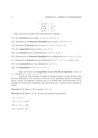 2 CAP´ITULO 1. L´IMITES Y CONTINUIDAD
+ : R × R → R
(a, b) → a + b
· : R × R → R
(a, b) → a · b
Estas operaciones satisfacen las reglas siguientes, llamadas .
(C1) Ley asociativa para la suma: a + (b + c) = (a + b) + c.
(C2) Existencia de un elemento identidad para la suma: a + 0 = 0 + a = a
(C3) Existencia de inversos para la suma: a + (−a) = (−a) + a = 0.
(C4) Ley conmutativa para la suma: a + b = b + a.
(C5) Ley asociativa para la multiplicaci´on: a · (b · c) = (a · b) · c.
(C6) Existencia de un elemento identidad para la multiplicaci´on: a·1 = 1·a = a; 1 = 0.
(C7) Existencia de inversos para la multiplicaci´on: a · a−1 = a−1 · a = 1, para a = 0.
(C8) Ley conmutativa para la multiplicaci´on: a · b = b · a
(C9) Ley distributiva: a · (b + c) = a · b + a · c.
Estas operaciones son compatibles con la relaci´on de igualdad, es decir, si
a = b entonces a + c = b + c y a · c = b · c.
A partir de estos axiomas y las reglas de la l´ogica formal se pueden obtener todas
las otras propiedades de la aritm´etica usual que Ud. ha aprendido durante la ense˜nanza
b´asica y media. Los siguientes teoremas, que no se demostrar´an, ser´an enunciados con el
prop´osito de recordar las propiedades m´as importantes que se derivan de los axiomas de
cuerpo.
Teorema 1.1.1 Dado a ∈ R se cumple : 0 · a = 0
Teorema 1.1.2 Dados a, b ∈ R , se tienen las siguientes propiedades:
(i) −(−a) = a.
(ii) (−a) · b = −(ab).
(iii) a · (−b) = −(ab).
(iv) (−a)(−b) = ab.
 