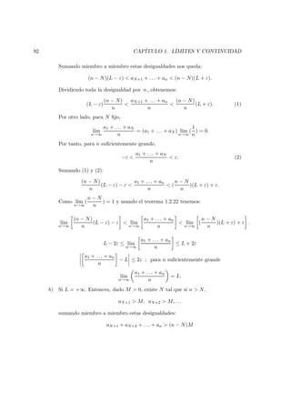 92 CAP´ITULO 1. L´IMITES Y CONTINUIDAD
Sumando miembro a miembro estas desigualdades nos queda:
(n − N)(L − ε) < aN+1 + . . . + an < (n − N)(L + ε).
Dividiendo toda la desigualdad por n , obtenemos:
(L − ε)
(n − N)
n
<
aN+1 + . . . + an
n
<
(n − N)
n
(L + ε). (1)
Por otro lado, para N ﬁjo,
l´ım
n→∞
a1 + . . . + aN
n
= (a1 + . . . + aN ) l´ım
n→∞
(
1
n
) = 0.
Por tanto, para n suﬁcientemente grande,
−ε <
a1 + . . . + aN
n
< ε. (2)
Sumando (1) y (2):
(n − N)
n
(L − ε) − ε <
a1 + . . . + an
n
< (
n − N
n
)(L + ε) + ε.
Como l´ım
n→∞
(
n − N
n
) = 1 y usando el teorema 1.2.22 tenemos:
l´ım
n→∞
(n − N)
n
(L − ε) − ε < l´ım
n→∞
a1 + . . . + an
n
< l´ım
n→∞
(
n − N
n
)(L + ε) + ε .
L − 2ε ≤ l´ım
n→∞
a1 + . . . + an
n
≤ L + 2ε
a1 + . . . + an
n
− L ≤ 2ε ; para n suﬁcientemente grande
l´ım
n→∞
a1 + . . . + an
n
= L.
b) Si L = +∞. Entonces, dado M > 0, existe N tal que si n > N,
aN+1 > M, aN+2 > M, . . .
sumando miembro a miembro estas desigualdades:
aN+1 + aN+2 + . . . + an > (n − N)M
 