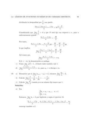 1.2. L´IMITES DE FUNCIONES NUM ´ERICAS DE VARIABLE DISCRETA. 93
dividiendo la desigualdad por
1
n
, nos queda:
aN+1 + aN+2 + . . . + an
n
> M
n − N
n
.
Considerando que l´ım
n→∞
1
n
= 0 y que N est´a ﬁjo con respecto a n, para n
suﬁcientemente grande
a1 + . . . + aN
n
> −
M
2
.
Por tanto,
a1 + . . . + an
n
> (
n − N
n
)M −
M
2
=
M
2
−
N
n
M,
lo que implica:
l´ım
n→∞
a1 + . . . + an
n
≥
M
2
>
M
3
.
As´ı vemos que,
l´ım
n→∞
(
a1 + . . . + an
n
) = +∞.
Si L = −∞, la demostraci´on es an´aloga.
c) Como l´ım
n→∞
n
√
n = 1 , el l´ımite dado tambi´en vale 1.
d) l´ım
n→∞
(
1 + 2 + . . . + n
n
) = ∞, pues an = n diverge a ∞.
19. a) Demuestre que si l´ım
n→∞
(an+1 − an) = L, entonces l´ım
n→∞
an
n
= L.
b) Calcule l´ım
n→∞
(
1
n
+
1
2n
+
1
3n
+ . . . +
1
n2
).
c) Calcule l´ım
n→∞
pn
n
cuando p es un n´umero ﬁjo mayor que 1.
Soluci´on:
a) Sea
bn = an − an−1 n > 1
b1 = a1
Entonces, l´ım
n→∞
bn = L por hip´otesis y seg´un el ejercicio 18,
b1 + . . . + bn
n
=
a1 + (a2 − a1) + . . . + (an − an−1)
n
=
an
n
converge tambi´en a L.
 
