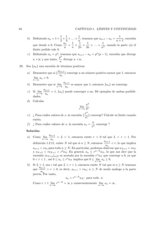 94 CAP´ITULO 1. L´IMITES Y CONTINUIDAD
b) Deﬁniendo an = 1 +
1
2
+
1
3
+ . . . +
1
n
, tenemos que an+1 − an =
1
n + 1
, sucesi´on
que tiende a 0. Como
an
n
=
1
n
+
1
2n
+
1
3n
+ . . . +
1
n2
, usando la parte (a) el
l´ımite pedido vale 0.
c) Deﬁniendo an = pn, tenemos que an+1 − an = pn(p − 1), sucesi´on que diverge
a +∞ y por tanto,
pn
n
diverge a +∞.
20. Sea {an} una sucesi´on de t´erminos positivos.
a) Demuestre que si {
an+1
an
} converge a un n´umero positivo menor que 1, entonces
l´ım
n→∞
an = 0.
b) Demuestre que si l´ım
n→∞
an+1
an
es mayor que 1, entonces {an} no converge.
c) Si l´ım
n→∞
an+1
an
= 1, {an} puede converger o no. D´e ejemplos de ambas posibili-
dades.
d) Calcular
l´ım
n→∞
n2
2n
.
e) ¿ Para cu´ales valores de x, la sucesi´on {
xn
n!
} converge? Calcule su l´ımite cuando
exista.
f ) ¿ Para cu´ales valores de x, la sucesi´on an =
n
xn
converge ?
Soluci´on:
a) Como l´ım
n→∞
an+1
an
= L < 1, entonces existe r > 0 tal que L < r < 1. Por
deﬁnici´on 1.2.11, existe N tal que si n ≥ N, entonces
an+1
an
< r, lo que implica
an+1 < ran para todo n ≥ N. En particular, podemos observar que aN+1 < raN
y aN+2 < raN+1 < r2aN . En general, an ≤ rn−N aN , lo que nos dice que la
sucesi´on (aN+n)n∈N es acotada por la sucesi´on rnaN que converge a 0, ya que
0 < r < 1 , as´ı 0 ≤ an ≤ rnaN implica que 0 ≤ l´ım
n→∞
an ≤ 0.
b) Si L > 1, sea r tal que L > r > 1, entonces existe N tal que si n ≥ N tenemos
que
an+1
an
> r > 0, es decir, an+1 > ran; n ≥ N de modo an´alogo a la parte
previa. Por tanto,
an > rn−N
aN ; para todo n.
Como r > 1 l´ım
n→∞
rn−N
= ∞ y consecuentemente l´ım
n→∞
an = ∞.
 