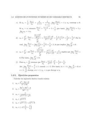 1.2. L´IMITES DE FUNCIONES NUM ´ERICAS DE VARIABLE DISCRETA. 95
c) Si an =
1
n
;
an+1
an
=
n
n + 1
=
1
1 +
1
n
, l´ım
n→∞
(
an+1
an
) = 1 y an converge a 0.
Si an = n; entonces
an+1
an
=
n + 1
n
= 1 +
1
n
, por tanto, l´ım
n→∞
(
an+1
an
) = 1 y
l´ım
n→∞
an = +∞.
d) an =
n2
2n
;
an+1
an
=
(n + 1)2
2n+1
n2
2n
=
(n + 1)2 · 2n
2n+1 · n2
=
1
2
(
n + 1
n
)2
=
1
2
(1 +
1
n
)2
. Por lo
cual, l´ım
n→∞
an+1
an
= l´ım
n→∞
(
1
2
(1 +
1
n
)2
) =
1
2
< 1, lo que implica l´ım
n→∞
n2
2n
= 0.
e) an =
xn
n!
; as´ı
an+1
an
=
xn+1
(n + 1)!
xn
n!
=
xn+1 · n!
xn(n + 1)!
=
x
n + 1
implica que l´ım
n→∞
an+1
an
=
0. Por tanto, l´ım
n→∞
xn
n!
= 0.
f ) Para an =
n
xn
tenemos que
an+1
an
=
n + 1
xn+1
·
xn
n
=
1
x
(1 +
1
n
).
As´ı, l´ım
n→∞
an+1
an
=
1
x
< 1 cuando x > 1. Por tanto, si x > 1, l´ım
n→∞
n
xn
= 0; si
x < 1,
n
xn
diverge, si x = 1, an = n que diverge a ∞.
1.2.5. Ejercicios propuestos
Calcular los siguientes l´ımites cuando existan:
1. an =
n3 − 2n + 2
n5 + 8n
2. an =
5n4 + 3n2 − 4
3n3 − 1
3. an =
1
√
n + 1 +
√
n
4. an = n
√
n + 1
5. an =
√
n2 + 4 −
√
n2 + 3
6. an = (−1)n 1 +
1
n
 