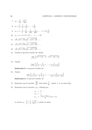 96 CAP´ITULO 1. L´IMITES Y CONTINUIDAD
7. an =
n
10
−
n
10
8. an =
1
3
+
1
9
+
1
27
+ . . . +
1
3n
.
9. an = 1 −
1
5
+
1
25
−
1
125
+
1
625
+ . . . + (−1)n 1
5n
.
10. an = 1 + 3 + 32 + 33 + . . . + . . . + 3n.
11.
√
2, 2 +
√
2, 2 + 2 +
√
2, . . . ,
12.
√
3, 3 +
√
3, 3 + 3 +
√
3, . . . ,
13.
√
6, 6 +
√
6, 6 + 6 +
√
6, . . . ,
14. Usando el ejercicio resuelto 10, calcule:
l´ım
n→∞
n2 + 5n − 2 − n2 − 6n + 8 .
15. Calcule
l´ım
n→∞
1
1 · 3
+
1
2 · 4
+ . . . +
1
n · (n + 2)
.
Indicaci´on:Ver el ejercicio resuelto 12.
16. Calcule
l´ım
n→∞
1
1 · 2 · 3
+
1
2 · 3 · 4
+ . . . +
1
n (n + 1) (n + 2)
.
Indicaci´on:Ver el ejercicio resuelto 13.
17. Demuestre que la sucesi´on
n
k
nk
tiene l´ımite
1
k!
, donde k es un entero ﬁjo.
18. Demuestre que la sucesi´on (an) deﬁnida por:
a1 = 0
a2 = 1
an =
an−1 + an−2
2
; si n > 2;
es tal que an −
2
3
=
2
3
·
(−1)n
2n−1
y calcule su l´ımite.
 