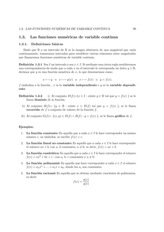 1.3. LAS FUNCIONES NUM ´ERICAS DE VARIABLE CONTINUA 99
1.3. Las funciones num´ericas de variable continua
1.3.1. Deﬁniciones b´asicas
Dado que R o un intervalo de R es la imagen abstracta de una magnitud que var´ıa
continuamente, tomaremos intervalos para establecer ciertas relaciones entre magnitudes
que llamaremos funciones num´ericas de variable continua.
Deﬁnici´on 1.3.1 Sea I un intervalo y sea x ∈ I. Si mediante una cierta regla establecemos
una correspondencia de modo que a cada x en el intervalo le corresponda un ´unico y ∈ R,
decimos que y es una funci´on num´erica de x, lo que denotaremos como:
x −→ y o x −→ y(x) o x −→ f(x) o y = f(x).
f simboliza a la funci´on , x es la variable independiente e y es la variable dependi-
ente.
Deﬁnici´on 1.3.2 i) Al conjunto D(f)={x ∈ I : existe y ∈ R tal que y = f(x) } se le
llama dominio de la funci´on.
ii) Al conjunto R(f)= {y ∈ R : existe x ∈ D(f) tal que y = f(x) }, se le llama
recorrido de f o conjunto de valores de la funci´on f.
iii) Al conjunto G(f)= {(x, y) ∈ D(f) × R(f) : y = f(x) }, se le llama gr´aﬁco de f.
Ejemplos:
1. La funci´on constante: Es aquella que a cada x ∈ I le hace corresponder un mismo
n´umero c, en s´ımbolos, se escribe f(x) = c.
2. La funci´on lineal no constante: Es aquella que a cada x ∈ I le hace corresponder
el n´umero ax + b, con a, b constantes, a = 0, es decir, f(x) = ax + b.
3. La funci´on cuadr´atica: Es aquella que a cada x ∈ I le hace corresponder el n´umero
f(x) = ax2 + bx + c ; con a, b, c constantes y a = 0.
4. La funci´on polinomial: Es aquella que hace corresponder a cada x ∈ I el n´umero
f(x) = anxn + ... + a1x + a0, donde los ai son constantes.
5. La funci´on racional: Es aquella que se obtiene mediante cuocientes de polinomios,
es decir:
f(x) =
p(x)
q(x)
 