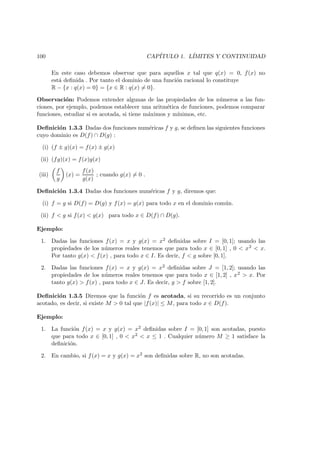 100 CAP´ITULO 1. L´IMITES Y CONTINUIDAD
En este caso debemos observar que para aquellos x tal que q(x) = 0, f(x) no
est´a deﬁnida . Por tanto el dominio de una funci´on racional lo constituye
R − {x : q(x) = 0} = {x ∈ R : q(x) = 0}.
Observaci´on: Podemos extender algunas de las propiedades de los n´umeros a las fun-
ciones, por ejemplo, podemos establecer una aritm´etica de funciones, podemos comparar
funciones, estudiar si es acotada, si tiene m´aximos y m´ınimos, etc.
Deﬁnici´on 1.3.3 Dadas dos funciones num´ericas f y g, se deﬁnen las siguientes funciones
cuyo dominio es D(f) ∩ D(g) :
(i) (f ± g)(x) = f(x) ± g(x)
(ii) (fg)(x) = f(x)g(x)
(iii)
f
g
(x) =
f(x)
g(x)
; cuando g(x) = 0 .
Deﬁnici´on 1.3.4 Dadas dos funciones num´ericas f y g, diremos que:
(i) f = g si D(f) = D(g) y f(x) = g(x) para todo x en el dominio com´un.
(ii) f < g si f(x) < g(x) para todo x ∈ D(f) ∩ D(g).
Ejemplo:
1. Dadas las funciones f(x) = x y g(x) = x2 deﬁnidas sobre I = [0, 1]; usando las
propiedades de los n´umeros reales tenemos que para todo x ∈ [0, 1] , 0 < x2 < x.
Por tanto g(x) < f(x) , para todo x ∈ I. Es decir, f < g sobre [0, 1].
2. Dadas las funciones f(x) = x y g(x) = x2 deﬁnidas sobre J = [1, 2]; usando las
propiedades de los n´umeros reales tenemos que para todo x ∈ [1, 2] , x2 > x. Por
tanto g(x) > f(x) , para todo x ∈ J. Es decir, g > f sobre [1, 2].
Deﬁnici´on 1.3.5 Diremos que la funci´on f es acotada, si su recorrido es un conjunto
acotado, es decir, si existe M > 0 tal que |f(x)| ≤ M, para todo x ∈ D(f).
Ejemplo:
1. La funci´on f(x) = x y g(x) = x2 deﬁnidas sobre I = [0, 1] son acotadas, puesto
que para todo x ∈ [0, 1] , 0 < x2 < x ≤ 1 . Cualquier n´umero M ≥ 1 satisface la
deﬁnici´on.
2. En cambio, si f(x) = x y g(x) = x2 son deﬁnidas sobre R, no son acotadas.
 