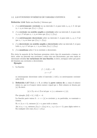 1.3. LAS FUNCIONES NUM ´ERICAS DE VARIABLE CONTINUA 101
Deﬁnici´on 1.3.6 Dada una funci´on f diremos que:
1. f es estrictamente creciente en un intervalo I, si para todo x1, x2 ∈ I, tal que
x1 < x2 se tiene que f(x1) < f(x2).
2. f es creciente en sentido amplio o creciente sobre un intervalo I, si para todo
x1, x2 ∈ I tal que x1 < x2 se tiene que f(x1) ≤ f(x2).
3. f es estrictamente decreciente sobre un intervalo I, si para todo x1, x2 ∈ I tal
que x1 < x2 se tiene que f(x1) > f(x2).
4. f es decreciente en sentido amplio o decreciente sobre un intervalo I, si para
todo x1, x2 ∈ I tal que x1 < x2 se tiene f(x1) ≥ f(x2).
5. f es mon´otona sobre I si es creciente o decreciente.
Por cierto la mayor´ıa de las funciones presentan cierto tipo de monoton´ıa a tramos, es
decir, sobre un intervalo son crecientes y sobre otro son decrecientes, por esta raz´on es
interesante estudiar las variaciones de una funci´on, es decir, averiguar sobre qu´e parte
del dominio son crecientes o decrecientes.
Ejemplo:
1. La funci´on:
f : [−3, 3] −→ R
x −→ x2
es estrictamente decreciente sobre el intervalo [−3, 0] y es estrictamente creciente
sobre [0, 3].
2. Deﬁnici´on 1.3.7 Dado x ∈ R, se deﬁne la parte entera de x, como el n´umero
entero m, que es el mayor entero menor o igual que x. Este n´umero se denota por
[x]. Es decir:
[x] ∈ Z y si n ∈ Z es tal que n ≤ x, entonces n ≤ [x].
Por ejemplo, [3,2] = 3, [−3,2] = −4.
La funci´on parte entera h : x −→ [x] es creciente y, en particular, es constante a
tramos.
Si x ∈ [n, n + 1), entonces [x] = n, para todo n entero.
As´ı, si x1 < x2, entonces f(x1) = f(x2) si x1 ; x2 ∈ [n, n + 1); para alg´un entero n.
En cualquier otro caso f(x1) < f(x2).
 