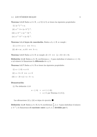 1.1. LOS N ´UMEROS REALES 3
Teorema 1.1.3 Dados a, b ∈ R , a = 0, b = 0, se tienen las siguientes propiedades:
(i) (a−1)−1 = a.
(ii) a−1 · b = (a · b−1)−1.
(iii) a · b−1 = (a−1 · b)−1.
(iv) a−1 · b−1 = (a · b)−1.
Teorema 1.1.4 Leyes de cancelaci´on. Dados a, b, c ∈ R se cumple :
(i) a + b = a + c ⇐⇒ b = c.
(ii) ab = ac , a = 0 ⇐⇒ b = c.
Teorema 1.1.5 Dados a, b ∈ R se cumple: ab = 0 ⇐⇒ (a = 0) ∨ (b = 0).
Deﬁnici´on 1.1.6 Dados a, b ∈ R, escribiremos a − b para simbolizar el n´umero a + (−b);
a tal n´umero lo llamaremos la diferencia de a y b.
Teorema 1.1.7 Dados a, b ∈ R se tienen las siguientes propiedades:
(i) a − (−b) = a + b
(ii) a − b = 0 ⇐⇒ a = b
(iii) a − (b + a) = a − b − a.
Demostraci´on:
(i) Por deﬁnici´on 1.1.6
a − (−b) = a + (−(−b))
= a + b por Teorema 1.1.2 (i).
Las aﬁrmaciones (ii) y (iii) se dejan de ejercicio.
Deﬁnici´on 1.1.8 Dados a, b ∈ R, b = 0, escribiremos
a
b
, ´o, a : b para simbolizar el n´umero
a · b−1 y lo llamaremos el cuociente entre a y b, ´o, a dividido por b.
 