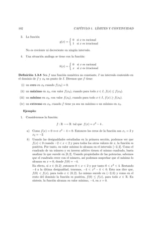 102 CAP´ITULO 1. L´IMITES Y CONTINUIDAD
3. La funci´on
g(x) =
0 si x es racional
1 si x es irracional
No es creciente ni decreciente en ning´un intervalo.
4. Una situaci´on an´aloga se tiene con la funci´on:
h(x) =
0 si x es racional
x si x es irracional
Deﬁnici´on 1.3.8 Sea f una funci´on num´erica no constante, I un intervalo contenido en
el dominio de f y x0 un punto de I. Diremos que f tiene:
(i) un cero en x0 cuando f(x0) = 0.
(ii) un m´aximo en x0, con valor f(x0), cuando para todo x ∈ I, f(x) ≤ f(x0).
(iii) un m´ınimo en x0, con valor f(x0), cuando para todo x ∈ I, f(x) ≥ f(x0).
(iv) un extremo en x0, cuando f tiene ya sea un m´aximo o un m´ınimo en x0.
Ejemplo:
1. Consideremos la funci´on:
f : R −→ R tal que f(x) = x2
− 4 .
a) Como f(x) = 0 ⇐⇒ x2 − 4 = 0. Entonces los ceros de la funci´on son x1 = 2 y
x2 = −2.
b) Usando las desigualdades estudiadas en la primera secci´on, podemos ver que
f(x) < 0 cuando −2 < x < 2 y para todos los otros valores de x, la funci´on es
positiva. Por tanto, su valor m´ınimo lo alcanza en el intervalo [−2, 2]. Como el
cuadrado de un n´umero y su inverso aditivo tienen el mismo cuadrado, basta
analizar lo que sucede en [0, 2]. Usando propiedades de las potencias, sabemos
que el cuadrado crece con el n´umero, as´ı podemos sospechar que el m´ınimo lo
alcanza en x = 0, donde f(0) = −4.
En efecto, si x ∈ (0, 2) ,entonces 0 < x < 2 y por tanto 0 < x2 < 4. Restando
−4 a la ´ultima desigualdad, tenemos, −4 < x2 − 4 < 0. Esto nos dice que,
f(0) < f(x), para todo x ∈ (0, 2). Lo mismo sucede en (−2, 0) y como en el
resto del dominio la funci´on es positiva, f(0) ≤ f(x), para todo x ∈ R. En
s´ıntesis, la funci´on alcanza su valor m´ınimo, −4, en x = 0.
 