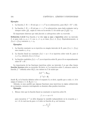104 CAP´ITULO 1. L´IMITES Y CONTINUIDAD
Ejemplo:
1. La funci´on f : R −→ R tal que x −→ x2 no es sobreyectiva, pues R(f) = R+ ∪ {0}.
2. La funci´on f : R −→ R tal que x −→ x3 es sobreyectiva, pues dado cualquier real y
siempre existe 3
√
y , seg´un lo visto en la secci´on 1.1 de modo que f( 3
√
y) = y.
Es importante observar que toda funci´on es sobreyectiva sobre su recorrido.
Deﬁnici´on 1.3.13 Una funci´on f se dice uno a uno o inyectiva sobre un intervalo
I, si para todo x1, x2 ∈ I, con x1 = x2 se tiene f(x1) = f(x2). Equivalentemente, si
f(x1) = f(x2) entonces x1 = x2.
Ejemplos:
1. La funci´on constante no es inyectiva en ning´un intervalo de R, pues f(x1) = f(x2)
aun cuando x1 = x2.
2. La funci´on lineal no constante f(x) = ax + b es inyectiva sobre todo R, pues si
x1 = x2, entonces f(x1) = f(x2).
3. La funci´on cuadr´atica f(x) = x2, no es inyectiva sobre R, pero s´ı lo es separadamente
sobre R+ o R−.
La importancia de las funciones inyectivas sobre un intervalo I es que ellas tienen
funci´on inversa sobre su recorrido. Es decir, si f es inyectiva sobre I, entonces existe la
funci´on f−1 deﬁnida sobre R(f), con valores en I de modo que
fof−1
= IIR(f)
f−1
of = III
donde IIA es la funci´on id´entica sobre el conjunto A, es decir, aquella que a cada x ∈ A le
asigna el mismo x ∈ A; IIA(x) = x.
Adem´as, es muy posible que algunas funciones sean inyectivas en alg´un subintervalo
de su dominio, entonces restringiendo su dominio ellas pueden invertirse.
Ejemplo:
1. Hemos visto que la funci´on lineal no constante es inyectiva sobre R:
f : x −→ ax + b
para encontrar f−1 se debe despejar la variable independiente en la ecuaci´on y =
ax + b, lo cual nos da para x el valor en funci´on de y, as´ı tenemos,
x =
y − b
a
 
