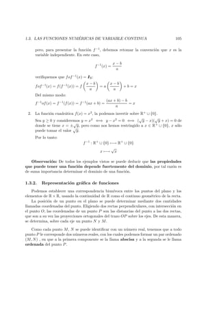 1.3. LAS FUNCIONES NUM ´ERICAS DE VARIABLE CONTINUA 105
pero, para presentar la funci´on f−1, debemos retomar la convenci´on que x es la
variable independiente. En este caso,
f−1
(x) =
x − b
a
veriﬁquemos que fof−1(x) = IIR:
fof−1(x) = f(f−1(x)) = f
x − b
a
= a
x − b
a
+ b = x
Del mismo modo:
f−1of(x) = f−1(f(x)) = f−1(ax + b) =
(ax + b) − b
a
= x
2. La funci´on cuadr´atica f(x) = x2, la podemos invertir sobre R+ ∪ {0}.
Sea y ≥ 0 y consideremos y = x2 ⇐⇒ y − x2 = 0 ⇐⇒ (
√
y − x)(
√
y + x) = 0 de
donde se tiene x = ±
√
y, pero como nos hemos restringido a x ∈ R+ ∪ {0}, x s´olo
puede tomar el valor
√
y.
Por lo tanto:
f−1
: R+
∪ {0} −→ R+
∪ {0}
x −→
√
x
Observaci´on: De todos los ejemplos vistos se puede deducir que las propiedades
que puede tener una funci´on depende fuertemente del dominio, por tal raz´on es
de suma importancia determinar el dominio de una funci´on.
1.3.2. Representaci´on gr´aﬁca de funciones
Podemos establecer una correspondencia biun´ıvoca entre los puntos del plano y los
elementos de R × R, usando la continuidad de R como el continuo geom´etrico de la recta.
La posici´on de un punto en el plano se puede determinar mediante dos cantidades
llamadas coordenadas del punto. Eligiendo dos rectas perpendiculares, con intersecci´on en
el punto O, las coordenadas de un punto P son las distancias del punto a las dos rectas,
que son a su vez las proyecciones ortogonales del trazo OP sobre los ejes. De esta manera,
se determina, sobre cada eje un punto N y M.
Como cada punto M, N se puede identiﬁcar con un n´umero real, tenemos que a todo
punto P le corresponde dos n´umeros reales, con los cuales podemos formar un par ordenado
(M, N) , en que a la primera componente se la llama abscisa y a la segunda se le llama
ordenada del punto P.
 