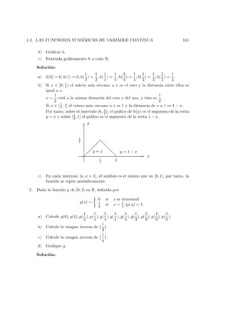 1.3. LAS FUNCIONES NUM ´ERICAS DE VARIABLE CONTINUA 111
b) Graﬁcar h.
c) Extienda gr´aﬁcamente h a todo R.
Soluci´on:
a) h(0) = 0, h(1) = 0, h(
1
2
) =
1
2
, h(
1
4
) =
1
4
, h(
3
4
) =
1
4
, h(
1
3
) =
1
3
, h(
2
3
) =
1
3
.
b) Si x ∈ [0, 1
2 ) el entero m´as cercano a x es el cero y la distancia entre ellos es
igual a x.
x =
1
2
est´a a la misma distancia del cero y del uno, y ´esta es
1
2
.
Si x ∈ (1
2 , 1] el entero m´as cercano a x es 1 y la distancia de x a 1 es 1 − x.
Por tanto, sobre el intervalo [0, 1
2 ), el gr´aﬁco de h(x) es el segmento de la recta
y = x y sobre [1
2 , 1] el gr´aﬁco es el segmento de la recta 1 − x.
-
6
y
1
2
1
2 1
x
y = x y = 1 − x
c) En cada intervalo [n, n + 1], el an´alisis es el mismo que en [0, 1], por tanto, la
funci´on se repite peri´odicamente.
5. Dada la funci´on g de [0, 1] en R, deﬁnida por
g(x) =
0 si x es irracional
1
q si x = p
q , (p, q) = 1.
a) Calcule g(0), g(1), g(
1
2
), g(
1
4
), g(
2
4
), g(
3
4
), g(
4
4
), g(
1
3
), g(
2
3
), g(
4
3
), g(
5
3
).
b) Calcule la imagen inversa de {
1
3
}.
c) Calcule la imagen inversa de {
1
q
}.
d) Graﬁque g.
Soluci´on:
 