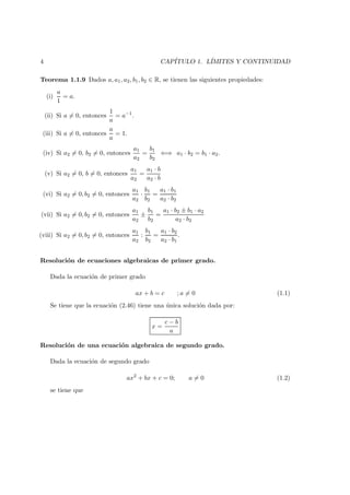 4 CAP´ITULO 1. L´IMITES Y CONTINUIDAD
Teorema 1.1.9 Dados a, a1, a2, b1, b2 ∈ R, se tienen las siguientes propiedades:
(i)
a
1
= a.
(ii) Si a = 0, entonces
1
a
= a−1
.
(iii) Si a = 0, entonces
a
a
= 1.
(iv) Si a2 = 0, b2 = 0, entonces
a1
a2
=
b1
b2
⇐⇒ a1 · b2 = b1 · a2.
(v) Si a2 = 0, b = 0, entonces
a1
a2
=
a1 · b
a2 · b
(vi) Si a2 = 0, b2 = 0, entonces
a1
a2
·
b1
b2
=
a1 · b1
a2 · b2
(vii) Si a2 = 0, b2 = 0, entonces
a1
a2
±
b1
b2
=
a1 · b2 ± b1 · a2
a2 · b2
(viii) Si a2 = 0, b2 = 0, entonces
a1
a2
:
b1
b2
=
a1 · b2
a2 · b1
.
Resoluci´on de ecuaciones algebraicas de primer grado.
Dada la ecuaci´on de primer grado
ax + b = c ; a = 0 (1.1)
Se tiene que la ecuaci´on (2.46) tiene una ´unica soluci´on dada por:
x =
c − b
a
Resoluci´on de una ecuaci´on algebraica de segundo grado.
Dada la ecuaci´on de segundo grado
ax2
+ bx + c = 0; a = 0 (1.2)
se tiene que
 