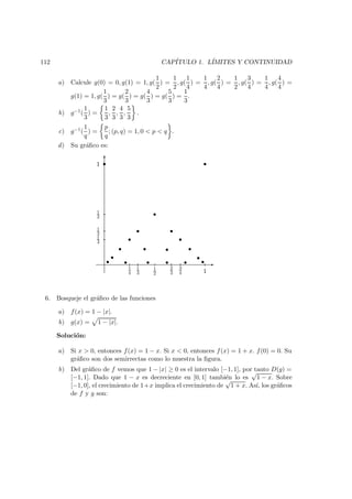 112 CAP´ITULO 1. L´IMITES Y CONTINUIDAD
a) Calcule g(0) = 0, g(1) = 1, g(
1
2
) =
1
2
, g(
1
4
) =
1
4
, g(
2
4
) =
1
2
, g(
3
4
) =
1
4
, g(
4
4
) =
g(1) = 1, g(
1
3
) = g(
2
3
) = g(
4
3
) = g(
5
3
) =
1
3
.
b) g−1(
1
3
) =
1
3
,
2
3
,
4
3
,
5
3
.
c) g−1(
1
q
) =
p
q
; (p, q) = 1, 0 < p < q .
d) Su gr´aﬁco es:
-
6 s
s
s
ss
ss
s ss s
s qs
ps ss spss
1
1
2
1
3
1
4
11
2
3
4
2
3
1
3
1
4
6. Bosqueje el gr´aﬁco de las funciones
a) f(x) = 1 − |x|.
b) g(x) = 1 − |x|.
Soluci´on:
a) Si x > 0, entonces f(x) = 1 − x. Si x < 0, entonces f(x) = 1 + x. f(0) = 0. Su
gr´aﬁco son dos semirrectas como lo muestra la ﬁgura.
b) Del gr´aﬁco de f vemos que 1 − |x| ≥ 0 es el intervalo [−1, 1], por tanto D(g) =
[−1, 1]. Dado que 1 − x es decreciente en [0, 1] tambi´en lo es
√
1 − x. Sobre
[−1, 0], el crecimiento de 1+x implica el crecimiento de
√
1 + x. As´ı, los gr´aﬁcos
de f y g son:
 