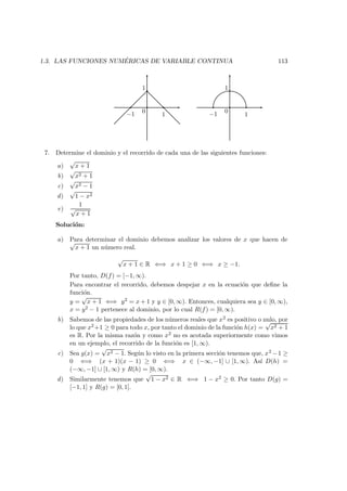 1.3. LAS FUNCIONES NUM ´ERICAS DE VARIABLE CONTINUA 113
−1 1
0
1
−1 1
0
1
7. Determine el dominio y el recorrido de cada una de las siguientes funciones:
a)
√
x + 1
b)
√
x2 + 1
c)
√
x2 − 1
d)
√
1 − x2
e)
1
√
x + 1
Soluci´on:
a) Para determinar el dominio debemos analizar los valores de x que hacen de√
x + 1 un n´umero real.
√
x + 1 ∈ R ⇐⇒ x + 1 ≥ 0 ⇐⇒ x ≥ −1.
Por tanto, D(f) = [−1, ∞).
Para encontrar el recorrido, debemos despejar x en la ecuaci´on que deﬁne la
funci´on.
y =
√
x + 1 ⇐⇒ y2 = x + 1 y y ∈ [0, ∞). Entonces, cualquiera sea y ∈ [0, ∞),
x = y2 − 1 pertenece al dominio, por lo cual R(f) = [0, ∞).
b) Sabemos de las propiedades de los n´umeros reales que x2 es positivo o nulo, por
lo que x2+1 ≥ 0 para todo x, por tanto el dominio de la funci´on h(x) =
√
x2 + 1
es R. Por la misma raz´on y como x2 no es acotada superiormente como vimos
en un ejemplo, el recorrido de la funci´on es [1, ∞).
c) Sea g(x) =
√
x2 − 1. Seg´un lo visto en la primera secci´on tenemos que, x2 −1 ≥
0 ⇐⇒ (x + 1)(x − 1) ≥ 0 ⇐⇒ x ∈ (−∞, −1] ∪ [1, ∞). As´ı D(h) =
(−∞, −1] ∪ [1, ∞) y R(h) = [0, ∞).
d) Similarmente tenemos que
√
1 − x2 ∈ R ⇐⇒ 1 − x2 ≥ 0. Por tanto D(g) =
[−1, 1] y R(g) = [0, 1].
 