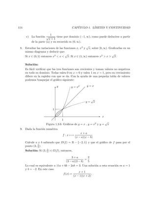 114 CAP´ITULO 1. L´IMITES Y CONTINUIDAD
e) La funci´on
1
√
x + 1
tiene por dominio (−1, ∞), como puede deducirse a partir
de la parte (a) y su recorrido es (0, ∞).
8. Estudiar las variaciones de las funciones x, x2 y
√
x, sobre [0, ∞). Graﬁcarlas en un
mismo diagrama y deducir que:
Si x ∈ (0, 1) entonces x2 < x <
√
x. Si x ∈ (1, ∞) entonces x2 > x >
√
x.
Soluci´on:
Es f´acil veriﬁcar que las tres funciones son crecientes y toman valores no negativos
en todo su dominio. Todas valen 0 en x = 0 y valen 1 en x = 1, pero su crecimiento
diﬁere en la rapidez con que se da. Con la ayuda de una peque˜na tabla de valores
podemos bosquejar el gr´aﬁco siguiente:
6
-
y = x2 y = x
y =
√
x
y
x
Figura 1.3.6: Gr´aﬁcos de y = x , y = x2 y y =
√
x
1
1
9. Dada la funci´on num´erica
f : x −→
x + a
(x − a)(x − b)
Calcule a y b sabiendo que D(f) = R − {−2, 1} y que el gr´aﬁco de f pasa por el
punto (3, 2
5 ).
Soluci´on: Si (3, 2
5 ) ∈ G(f), entonces,
3 + a
(3 − a)(3 − b)
=
2
5
Lo cual es equivalente a 11a + 6b − 2ab = 3. Una soluci´on a esta ecuaci´on es a = 1
y b = −2. En este caso
f(x) =
x + 1
(x − 1)(x + 2)
,
 