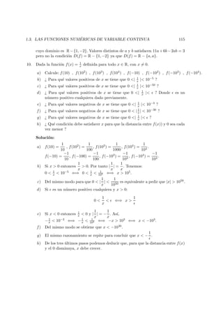 1.3. LAS FUNCIONES NUM ´ERICAS DE VARIABLE CONTINUA 115
cuyo dominio es R−{1, −2}. Valores distintos de a y b satisfacen 11a+6b−2ab = 3
pero no la condici´on D(f) = R − {1, −2} ya que D(f) = R − {a, a}.
10. Dada la funci´on f(x) = 1
x deﬁnida para todo x ∈ R, con x = 0.
a) Calcule: f(10) , f(102) , f(103) , f(104) , f(−10) , f(−102) , f(−103) , f(−104).
b) ¿ Para qu´e valores positivos de x se tiene que 0 <| 1
x |< 10−5 ?
c) ¿ Para qu´e valores positivos de x se tiene que 0 <| 1
x |< 10−50 ?
d) ¿ Para qu´e valores positivos de x se tiene que 0 <| 1
x |< ? Donde es un
n´umero positivo cualquiera dado previamente.
e) ¿ Para qu´e valores negativos de x se tiene que 0 <| 1
x |< 10−3 ?
f ) ¿ Para qu´e valores negativos de x se tiene que 0 < | 1
x | < 10−30 ?
g) ¿ Para qu´e valores negativos de x se tiene que 0 <| 1
x |< ?
h) ¿ Qu´e condici´on debe satisfacer x para que la distancia entre f(x)) y 0 sea cada
vez menor ?
Soluci´on:
a) f(10) =
1
10
, f(102) =
1
100
, f(103) =
1
1000
, f(104) =
1
104
.
f(−10) =
−1
10
, f(−100) =
−1
100
, f(−103) =
−1
103
, f(−104) =
−1
104
.
b) Si x > 0 entonces
1
x
> 0. Por tanto |
1
x
| =
1
x
. Tenemos:
0 < 1
x < 10−5 ⇐⇒ 0 < 1
x < 1
105 ⇐⇒ x > 105.
c) Del mismo modo para que 0 < |
1
x
| <
1
1050
es equivalente a pedir que |x| > 1050.
d) Si es un n´umero positivo cualquiera y x > 0:
0 <
1
x
< ⇐⇒ x >
1
e) Si x < 0 entonces 1
x < 0 y |
1
x
| = −
1
x
. As´ı,
−1
x < 10−3 ⇐⇒ −1
x < 1
103 ⇐⇒ −x > 103 ⇐⇒ x < −103.
f ) Del mismo modo se obtiene que x < −1030.
g) El mismo razonamiento se repite para concluir que x < −
1
.
h) De los tres ´ultimos pasos podemos deducir que, para que la distancia entre f(x)
y el 0 disminuya, x debe crecer.
 